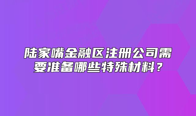陆家嘴金融区注册公司需要准备哪些特殊材料?