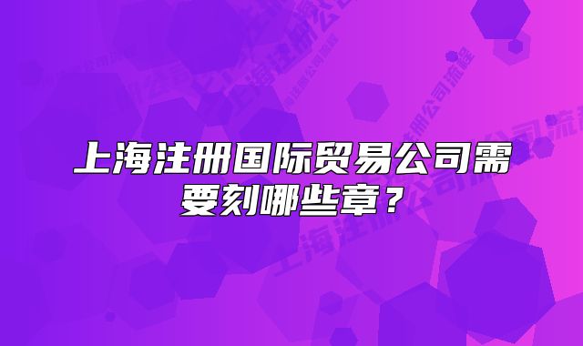 上海注册国际贸易公司需要刻哪些章？