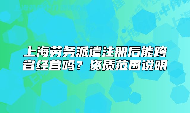 上海劳务派遣注册后能跨省经营吗?资质范围说明