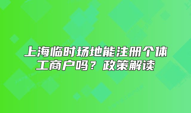 上海临时场地能注册个体工商户吗?政策解读