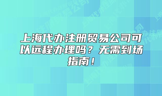 上海代办注册贸易公司可以远程办理吗?无需到场指南!