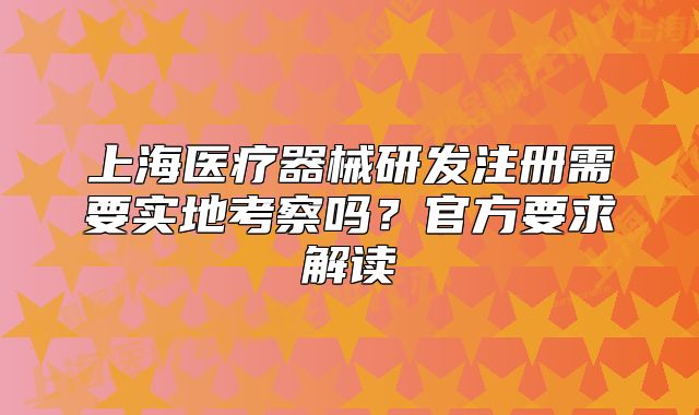 上海医疗器械研发注册需要实地考察吗?官方要求解读