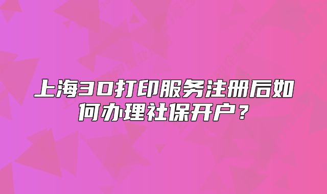 上海3D打印服务注册后如何办理社保开户？