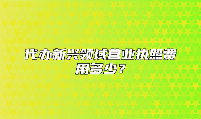 代办新兴领域营业执照费用多少?