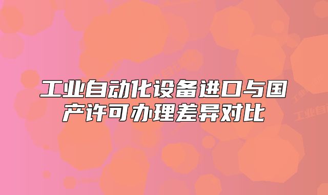 工业自动化设备进口与国产许可办理差异对比