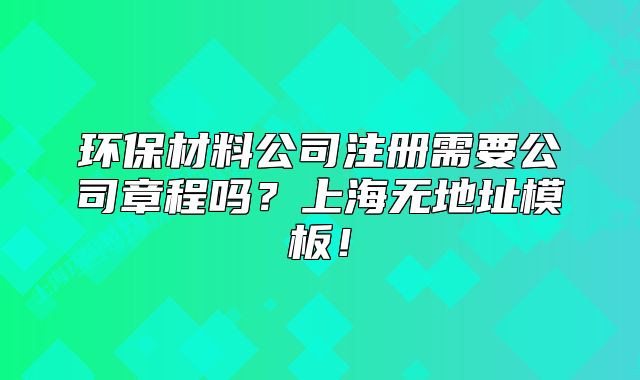 环保材料公司注册需要公司章程吗？上海无地址模板！