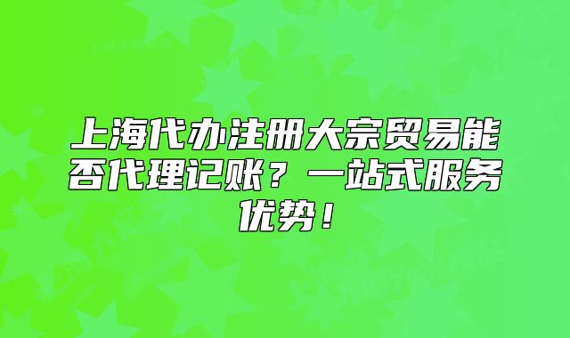 上海代办注册大宗贸易能否代理记账?一站式服务优势!