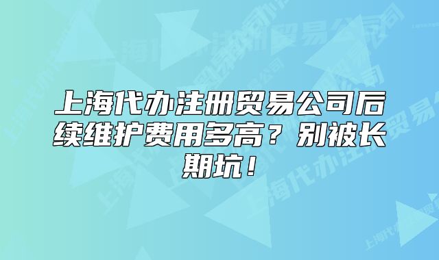 上海代办注册贸易公司后续维护费用多高？别被长期坑！