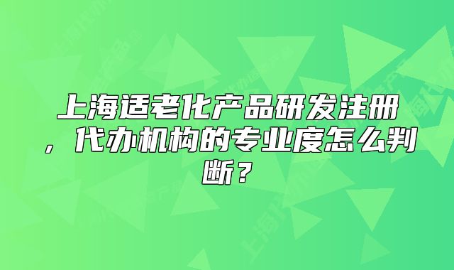 上海适老化产品研发注册,代办机构的专业度怎么判断?