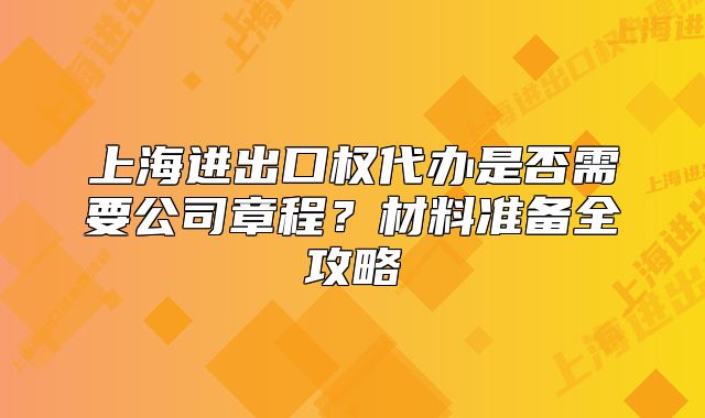 上海进出口权代办是否需要公司章程？材料准备全攻略