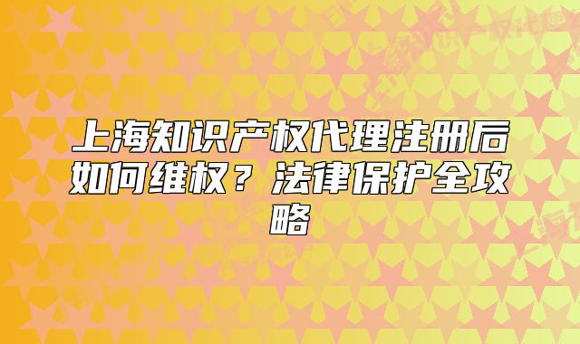 上海知识产权代理注册后如何维权?法律保护全攻略