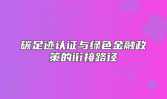 碳足迹认证与绿色金融政策的衔接路径