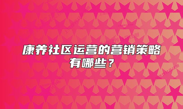 康养社区运营的营销策略有哪些?