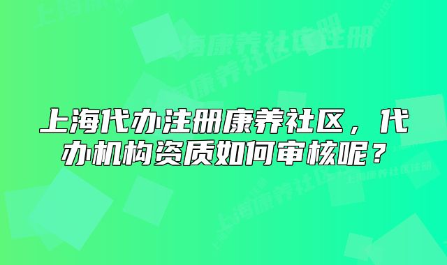 上海代办注册康养社区，代办机构资质如何审核呢？