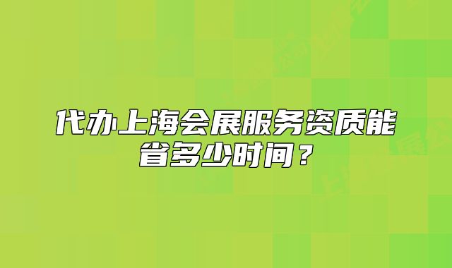 代办上海会展服务资质能省多少时间?