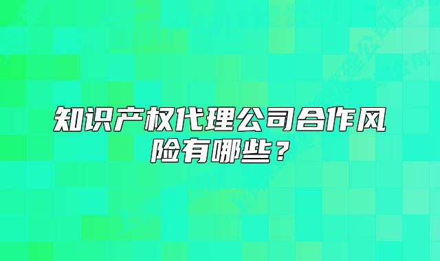 知识产权代理公司合作风险有哪些?