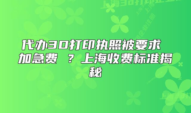 代办3D打印执照被要求 加急费 ？上海收费标准揭秘