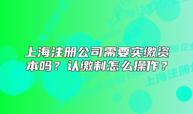 上海注册公司需要实缴资本吗?认缴制怎么操作?