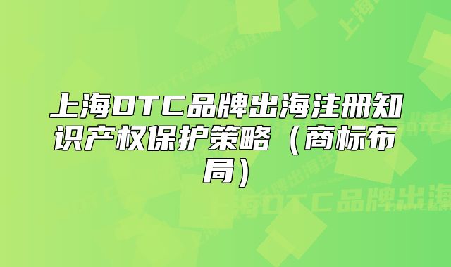 上海DTC品牌出海注册知识产权保护策略（商标布局）