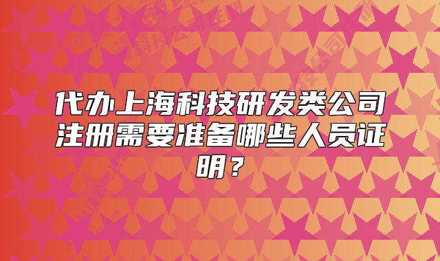 代办上海科技研发类公司注册需要准备哪些人员证明?