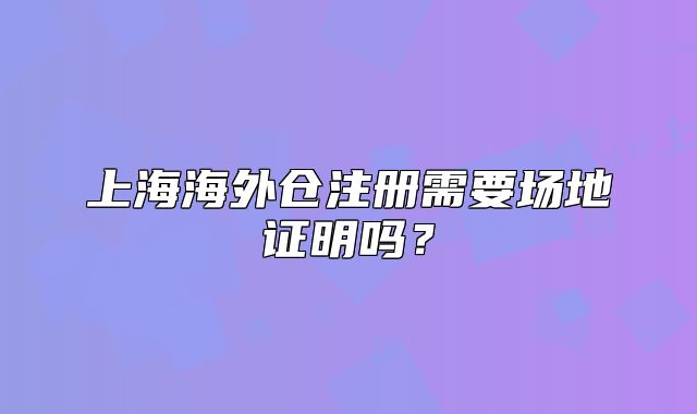 上海海外仓注册需要场地证明吗？