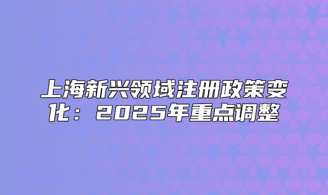 上海新兴领域注册政策变化:2025年重点调整