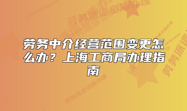 劳务中介经营范围变更怎么办?上海工商局办理指南
