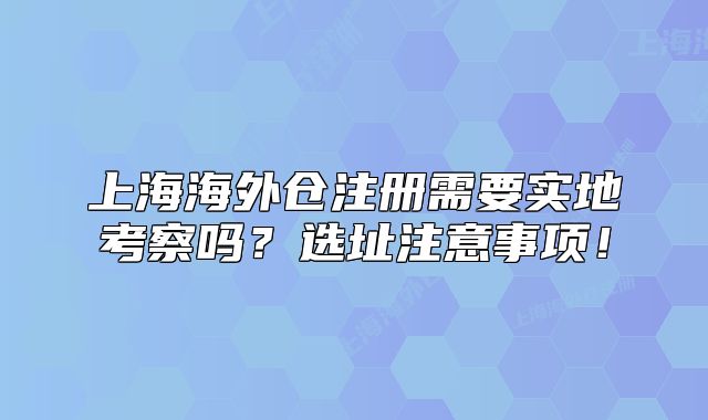 上海海外仓注册需要实地考察吗?选址注意事项!