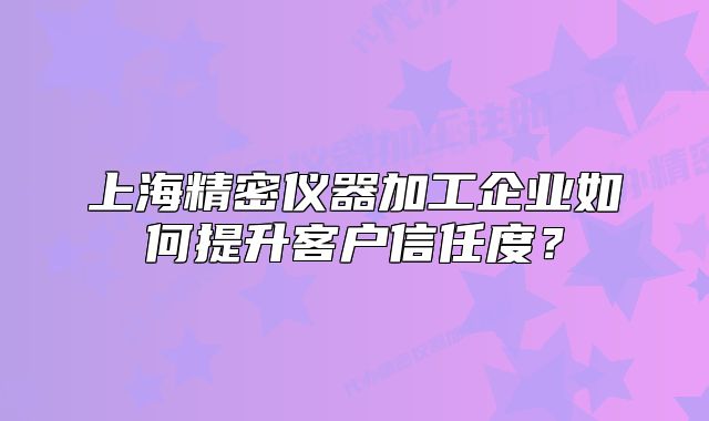 上海精密仪器加工企业如何提升客户信任度?