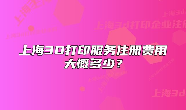 上海3D打印服务注册费用大概多少?