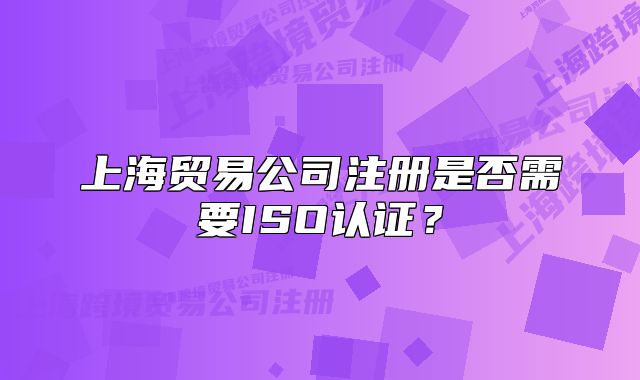上海贸易公司注册是否需要ISO认证?