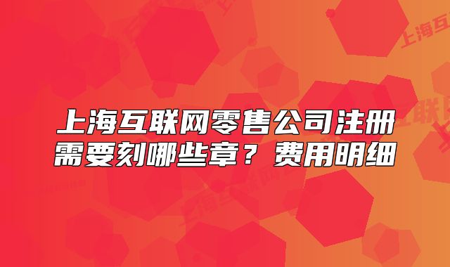 上海互联网零售公司注册需要刻哪些章？费用明细