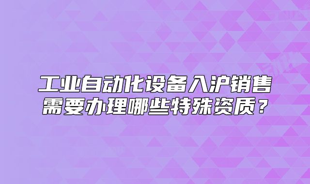 工业自动化设备入沪销售需要办理哪些特殊资质?