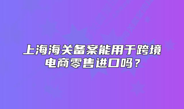 上海海关备案能用于跨境电商零售进口吗?