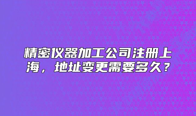 精密仪器加工公司注册上海,地址变更需要多久?