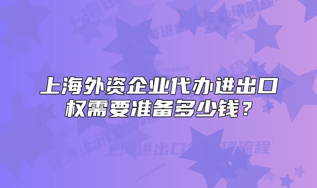 上海外资企业代办进出口权需要准备多少钱?