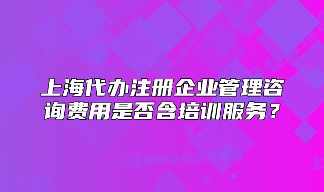 上海代办注册企业管理咨询费用是否含培训服务?