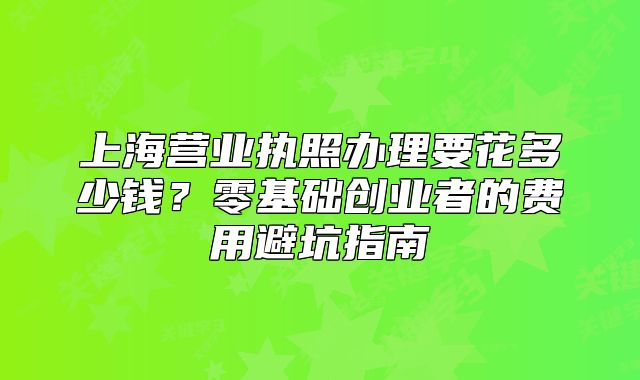 上海营业执照办理要花多少钱？零基础创业者的费用避坑指南