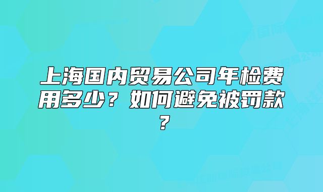 上海国内贸易公司年检费用多少?如何避免被罚款?