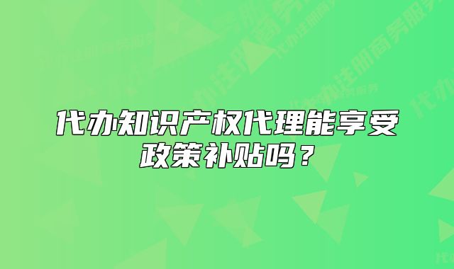 代办知识产权代理能享受政策补贴吗?