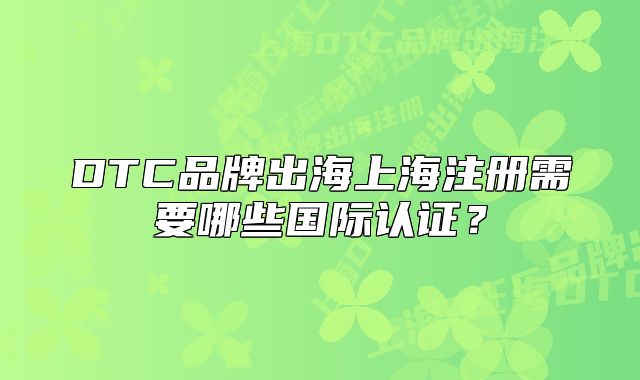 DTC品牌出海上海注册需要哪些国际认证?