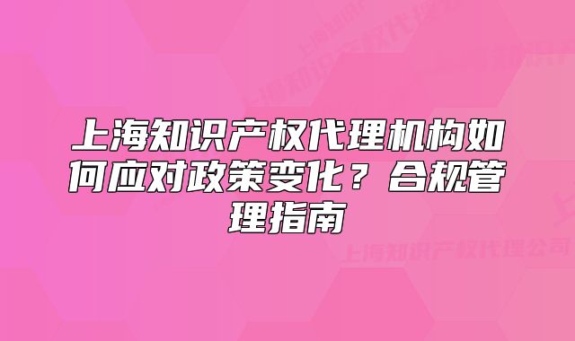 上海知识产权代理机构如何应对政策变化?合规管理指南