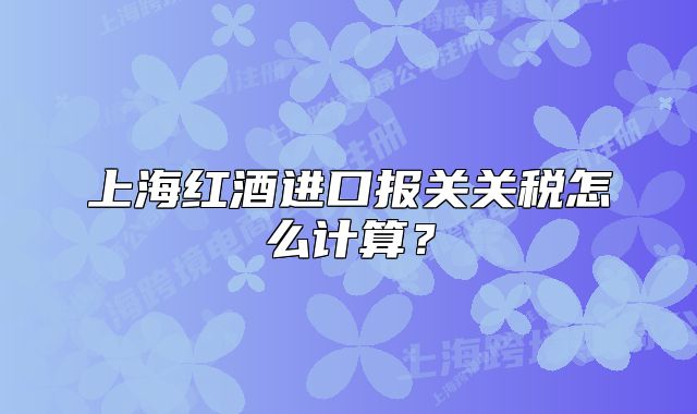 上海红酒进口报关关税怎么计算?
