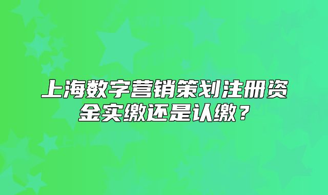 上海数字营销策划注册资金实缴还是认缴?