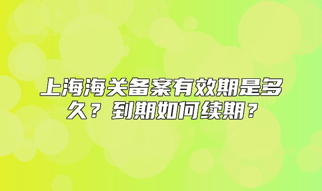 上海海关备案有效期是多久?到期如何续期?