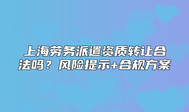 上海劳务派遣资质转让合法吗?风险提示+合规方案