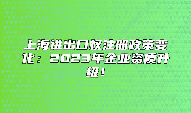 上海进出口权注册政策变化：2023年企业资质升级！