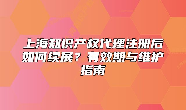 上海知识产权代理注册后如何续展?有效期与维护指南