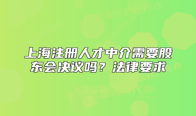 上海注册人才中介需要股东会决议吗?法律要求