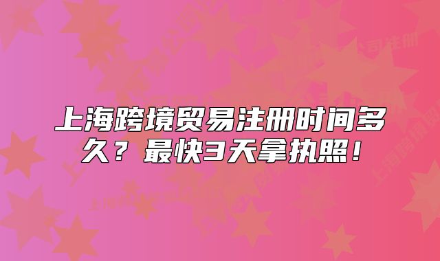 上海跨境贸易注册时间多久？最快3天拿执照！
